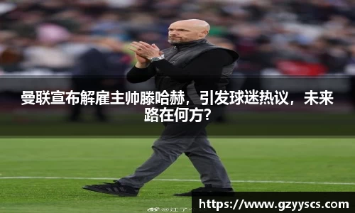 曼联宣布解雇主帅滕哈赫，引发球迷热议，未来路在何方？