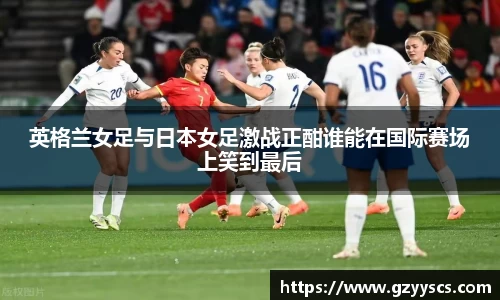 英格兰女足与日本女足激战正酣谁能在国际赛场上笑到最后
