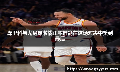 库里科与尤尼昂激战正酣谁能在这场对决中笑到最后